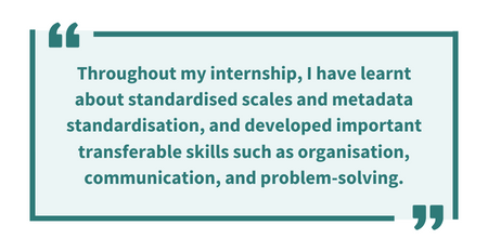 Pull quote: 'Throughout my internship, I have learnt about standardised scales and metadata standardisation, and developed important transferable skills such as organisation, communication, and problem-solving.'